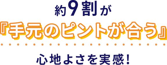 約9割が『手元のピントが合う』心地よさを実感!